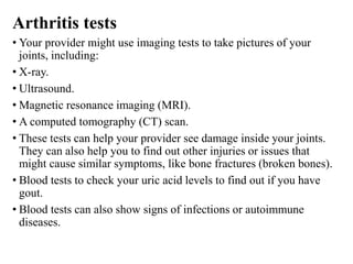 Arthritis tests
• Your provider might use imaging tests to take pictures of your
joints, including:
• X-ray.
• Ultrasound.
• Magnetic resonance imaging (MRI).
• A computed tomography (CT) scan.
• These tests can help your provider see damage inside your joints.
They can also help you to find out other injuries or issues that
might cause similar symptoms, like bone fractures (broken bones).
• Blood tests to check your uric acid levels to find out if you have
gout.
• Blood tests can also show signs of infections or autoimmune
diseases.
 