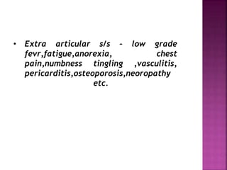 • Extra articular s/s – low grade
fevr,fatigue,anorexia, chest
pain,numbness tingling ,vasculitis,
pericarditis,osteoporosis,neoropathy
etc.
 