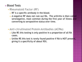 ⦿ Blood Tests
◾Rheumatoid Factor (RF)
 RF is a specific antibody in the blood.
 A negative RF does not rule out RA. The arthritis is then called
seronegative, most common during the first year of illness and
converting to seropositive status over time.
◾Anti-citrullinated Protein Antibodies (ACPAs)
 Like RF
, this testing is only positive in a proportion of all RA
cases.
 Unlike RF
, this test is rarely found positive if RA is NOT present,
giving it a specificity of about 95%.
 