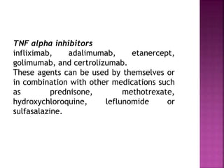 TNF alpha inhibitors
infliximab, adalimumab, etanercept,
golimumab, and certrolizumab.
These agents can be used by themselves or
in combination with other medications such
as prednisone, methotrexate,
hydroxychloroquine, leflunomide or
sulfasalazine.
 