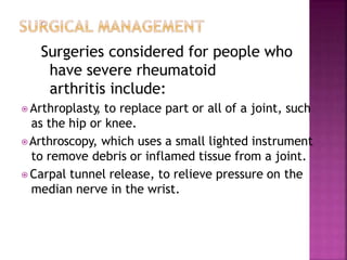 Surgeries considered for people who
have severe rheumatoid
arthritis include:
⦿ Arthroplasty
, to replace part or all of a joint, such
as the hip or knee.
⦿Arthroscopy, which uses a small lighted instrument
to remove debris or inflamed tissue from a joint.
⦿ Carpal tunnel release, to relieve pressure on the
median nerve in the wrist.
 