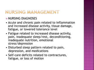 ⦿ NURSING DIAGNOSES
• Acute and chronic pain related to inflammation
and increased disease activity, tissue damage,
fatigue, or lowered tolerance level
• Fatigue related to increased disease activity,
pain, inadequate sleep/rest, deconditioning,
inadequate nutrition, emotional
stress/depression
• Disturbed sleep pattern related to pain,
depression, and medications
• Self-care deficits related to contractures,
fatigue, or loss of motion
 