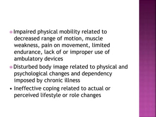 ⦿ Impaired physical mobility related to
decreased range of motion, muscle
weakness, pain on movement, limited
endurance, lack of or improper use of
ambulatory devices
⦿ Disturbed body image related to physical and
psychological changes and dependency
imposed by chronic illness
• Ineffective coping related to actual or
perceived lifestyle or role changes
 