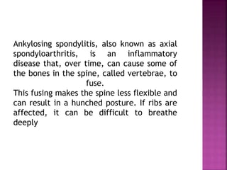 Ankylosing spondylitis, also known as axial
spondyloarthritis, is an inflammatory
disease that, over time, can cause some of
the bones in the spine, called vertebrae, to
fuse.
This fusing makes the spine less flexible and
can result in a hunched posture. If ribs are
affected, it can be difficult to breathe
deeply
 