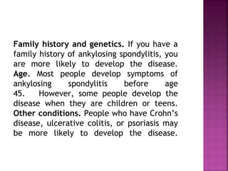 Family history and genetics. If you have a
family history of ankylosing spondylitis, you
are more likely to develop the disease.
Age. Most people develop symptoms of
ankylosing spondylitis before age
45. However, some people develop the
disease when they are children or teens.
Other conditions. People who have Crohn’s
disease, ulcerative colitis, or psoriasis may
be more likely to develop the disease.
 