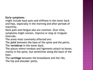 Early symptoms –
might include back pain and stiffness in the lower back
and hips, especially in the morning and after periods of
inactivity.
Neck pain and fatigue also are common. Over time,
symptoms might worsen, improve or stop at irregular
intervals.
The areas most commonly affected are:
The joint between the base of the spine and the pelvis.
The vertebrae in the lower back.
The places where tendons and ligaments attach to bones,
mainly in the spine, but sometimes along the back of the
heel.
The cartilage between the breastbone and the ribs.
The hip and shoulder joints.
 