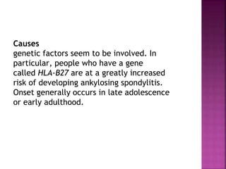 Causes
genetic factors seem to be involved. In
particular, people who have a gene
called HLA-B27 are at a greatly increased
risk of developing ankylosing spondylitis.
Onset generally occurs in late adolescence
or early adulthood.
 