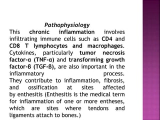 Pathophysiology
This chronic inflammation involves
infiltrating immune cells such as CD4 and
CD8 T lymphocytes and macrophages.
Cytokines, particularly tumor necrosis
factor-α (TNF-α) and transforming growth
factor-β (TGF-β), are also important in the
inflammatory process.
They contribute to inflammation, fibrosis,
and ossification at sites affected
by enthesitis (Enthesitis is the medical term
for inflammation of one or more entheses,
which are sites where tendons and
ligaments attach to bones.)
 