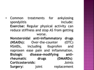 • Common treatments for ankylosing
spondylitis include:
Exercise: Regular physical activity can
reduce stiffness and stop AS from getting
worse.
Nonsteroidal anti-inflammatory drugs
(NSAIDs): Over-the-counter (OTC)
NSAIDs, including ibuprofen and
naproxen ease pain and inflammation.
Biologic disease-modifying anti-
rheumatic drugs (DMARDs)
Corticosteroids: Joints
Surgery: joint replacement
 