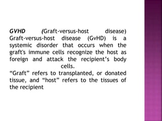 GVHD (Graft-versus-host disease)
Graft-versus-host disease (GvHD) is a
systemic disorder that occurs when the
graft's immune cells recognize the host as
foreign and attack the recipient’s body
cells.
“Graft” refers to transplanted, or donated
tissue, and “host” refers to the tissues of
the recipient
 