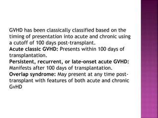 GVHD has been classically classified based on the
timing of presentation into acute and chronic using
a cutoff of 100 days post-transplant.
Acute classic GVHD: Presents within 100 days of
transplantation.
Persistent, recurrent, or late-onset acute GVHD:
Manifests after 100 days of transplantation.
Overlap syndrome: May present at any time post-
transplant with features of both acute and chronic
GvHD
 