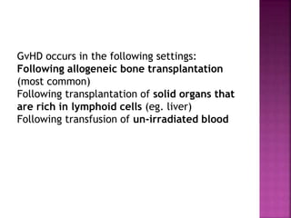 GvHD occurs in the following settings:
Following allogeneic bone transplantation
(most common)
Following transplantation of solid organs that
are rich in lymphoid cells (eg. liver)
Following transfusion of un-irradiated blood
 
