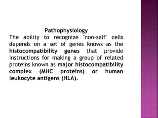 Pathophysiology
The ability to recognize "non-self" cells
depends on a set of genes knows as the
histocompatibility genes that provide
instructions for making a group of related
proteins known as major histocompatibility
complex (MHC proteins) or human
leukocyte antigens (HLA).
 