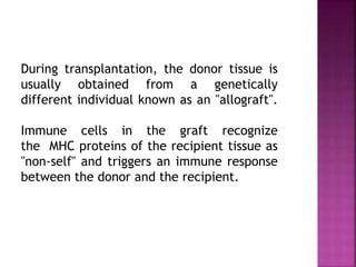 During transplantation, the donor tissue is
usually obtained from a genetically
different individual known as an "allograft".
Immune cells in the graft recognize
the MHC proteins of the recipient tissue as
"non-self" and triggers an immune response
between the donor and the recipient.
 