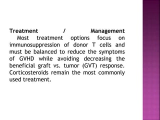 Treatment / Management
Most treatment options focus on
immunosuppression of donor T cells and
must be balanced to reduce the symptoms
of GVHD while avoiding decreasing the
beneficial graft vs. tumor (GVT) response.
Corticosteroids remain the most commonly
used treatment.
 