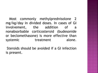 Most commonly methylprednisolone 2
mg/kg/day in divided doses. In cases of GI
involvement, the addition of a
nonabsorbable corticosteroid (budesonide
or beclomethasone) is more effective than
systemic treatment alone.
Steroids should be avoided if a GI infection
is present.
 