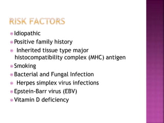 ⦿ Idiopathic
⦿ Positive family history
⦿ Inherited tissue type major
histocompatibility complex (MHC) antigen
⦿ Smoking
⦿ Bacterial and Fungal Infection
⦿ Herpes simplex virus infections
⦿ Epstein-Barr virus (EBV)
⦿ Vitamin D deficiency
 