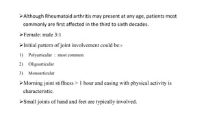 Although Rheumatoid arthritis may present at any age, patients most
commonly are first affected in the third to sixth decades.
Female: male 3:1
Initial pattern of joint involvement could be:-
1) Polyarticular : most common
2) Oligoarticular
3) Monoarticular
Morning joint stiffness > 1 hour and easing with physical activity is
characteristic.
Small joints of hand and feet are typically involved.
 