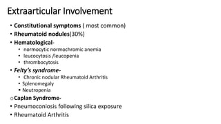 • Constitutional symptoms ( most common)
• Rheumatoid nodules(30%)
• Hematological-
• normocytic normochromic anemia
• leucocytosis /leucopenia
• thrombocytosis
• Felty’s syndrome-
• Chronic nodular Rheumatoid Arthritis
• Splenomegaly
 Neutropenia
oCaplan Syndrome-
• Pneumoconiosis following silica exposure
• Rheumatoid Arthritis
Extraarticular Involvement
 