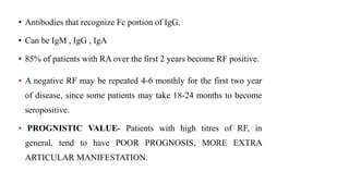 • Antibodies that recognize Fc portion of IgG.
• Can be IgM , IgG , IgA
• 85% of patients with RA over the first 2 years become RF positive.
• A negative RF may be repeated 4-6 monthly for the first two year
of disease, since some patients may take 18-24 months to become
seropositive.
• PROGNISTIC VALUE- Patients with high titres of RF, in
general, tend to have POOR PROGNOSIS, MORE EXTRA
ARTICULAR MANIFESTATION.
 