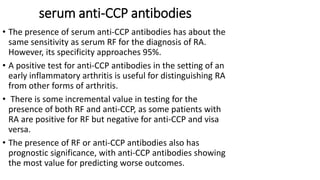 • The presence of serum anti-CCP antibodies has about the
same sensitivity as serum RF for the diagnosis of RA.
However, its specificity approaches 95%.
• A positive test for anti-CCP antibodies in the setting of an
early inflammatory arthritis is useful for distinguishing RA
from other forms of arthritis.
• There is some incremental value in testing for the
presence of both RF and anti-CCP, as some patients with
RA are positive for RF but negative for anti-CCP and visa
versa.
• The presence of RF or anti-CCP antibodies also has
prognostic significance, with anti-CCP antibodies showing
the most value for predicting worse outcomes.
serum anti-CCP antibodies
 