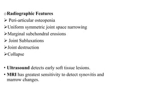 oRadiographic Features
 Peri-articular osteopenia
Uniform symmetric joint space narrowing
Marginal subchondral erosions
 Joint Subluxations
Joint destruction
Collapse
• Ultrasound detects early soft tissue lesions.
• MRI has greatest sensitivity to detect synovitis and
marrow changes.
 