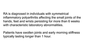 RA is diagnosed in individuals with symmetrical
inflammatory polyarthritis affecting the small joints of the
hands, feet and wrists persisting for more than 6 weeks
with characteristic laboratory abnormalities.
Patients have swollen joints and early morning stiffness
typically lasting longer than 1 hour.
 