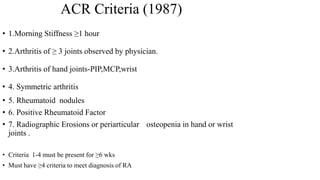 • 1.Morning Stiffness ≥1 hour
• 2.Arthritis of ≥ 3 joints observed by physician.
• 3.Arthritis of hand joints-PIP,MCP,wrist
• 4. Symmetric arthritis
• 5. Rheumatoid nodules
• 6. Positive Rheumatoid Factor
• 7. Radiographic Erosions or periarticular osteopenia in hand or wrist
joints .
• Criteria 1-4 must be present for ≥6 wks
• Must have ≥4 criteria to meet diagnosis of RA
ACR Criteria (1987)
 