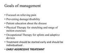 • Focused on relieving pain
• Preventing damage/disability
• Patient education about the disease
• Physical Therapy for stretching and range of
motion exercises
• Occupational Therapy for splints and adaptive
devices
• Treatment should be started early and should be
individualised .
• EARLY AGGRESSIVE TREATEMNT
Goals of management
 