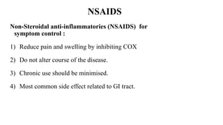 Non-Steroidal anti-inflammatories (NSAIDS) for
symptom control :
1) Reduce pain and swelling by inhibiting COX
2) Do not alter course of the disease.
3) Chronic use should be minimised.
4) Most common side effect related to GI tract.
NSAIDS
 
