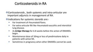 Corticosteroids , both systemic and intra-articular are
important adjuncts in management of RA.
Indications for systemic steroids are:-
 For treatment of rheumatoid flares.
 For extra-articular RA like rheumatoid vasculitis and interstitial
lung disease.
 As bridge therapy for 6-8 weeks before the action of DMARDs
begin.
 Maintainence dose of 10mg or less of predinisolone daily in
patients with active RA.
 Sometimes in pregnancy when other DMARDs cannot be used.
Corticosteroids in RA
 