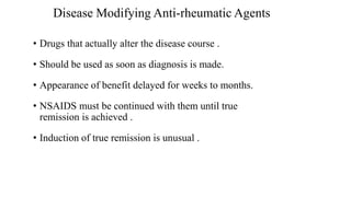 Disease Modifying Anti-rheumatic Agents
• Drugs that actually alter the disease course .
• Should be used as soon as diagnosis is made.
• Appearance of benefit delayed for weeks to months.
• NSAIDS must be continued with them until true
remission is achieved .
• Induction of true remission is unusual .
 