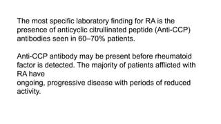 The most specific laboratory finding for RA is the
presence of anticyclic citrullinated peptide (Anti-CCP)
antibodies seen in 60–70% patients.
Anti-CCP antibody may be present before rheumatoid
factor is detected. The majority of patients afflicted with
RA have
ongoing, progressive disease with periods of reduced
activity.
 