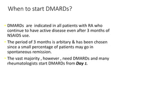 When to start DMARDs?
• DMARDs are indicated in all patients with RA who
continue to have active disease even after 3 months of
NSAIDS use.
• The period of 3 months is arbitary & has been chosen
since a small percentage of patients may go in
spontaneous remission.
• The vast majority , however , need DMARDs and many
rheumatologists start DMARDs from Day 1.
 