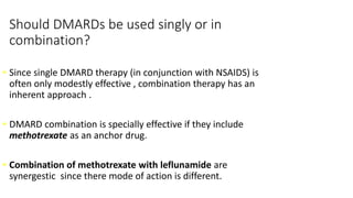 Should DMARDs be used singly or in
combination?
• Since single DMARD therapy (in conjunction with NSAIDS) is
often only modestly effective , combination therapy has an
inherent approach .
• DMARD combination is specially effective if they include
methotrexate as an anchor drug.
• Combination of methotrexate with leflunamide are
synergestic since there mode of action is different.
 