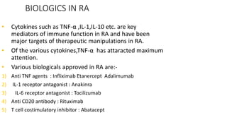 BIOLOGICS IN RA
• Cytokines such as TNF-α ,IL-1,IL-10 etc. are key
mediators of immune function in RA and have been
major targets of therapeutic manipulations in RA.
• Of the various cytokines,TNF-α has attaracted maximum
attention.
• Various biologicals approved in RA are:-
1) Anti TNF agents : Infliximab Etanercept Adalimumab
2) IL-1 receptor antagonist : Anakinra
3) IL-6 receptor antagonist : Tocilizumab
4) Anti CD20 antibody : Rituximab
5) T cell costimulatory inhibitor : Abatacept
 