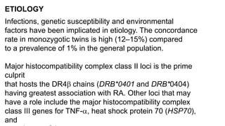 ETIOLOGY
Infections, genetic susceptibility and environmental
factors have been implicated in etiology. The concordance
rate in monozygotic twins is high (12–15%) compared
to a prevalence of 1% in the general population.
Major histocompatibility complex class II loci is the prime
culprit
that hosts the DR4 chains (DRB*0401 and DRB*0404)
having greatest association with RA. Other loci that may
have a role include the major histocompatibility complex
class III genes for TNF-, heat shock protein 70 (HSP70),
and
 
