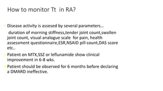 How to monitor Tt in RA?
• Disease activity is assesed by several parameters…
duration of morning stiffness,tender joint count,swollen
joint count, visual analogue scale for pain, health
assessment questionnaire,ESR,NSAID pill count,DAS score
etc..
• Patient on MTX,SSZ or leflunamide show clinical
improvement in 6-8 wks.
• Patient should be observed for 6 months before declaring
a DMARD ineffective.
 