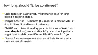 How long should Tt. be continued?
• Once remission is achieved , maintenance dose for long
period is recommended.
• Relapse occurs in 3-5 months (1-2 months in case of MTX) if
drug is discontinued in most instances.
• DMARDs are discontinued by patients because of toxicity or
secondary failure(common after 1-2 yrs) and such patients
might have to shift over different DMARDs over 5-10 yrs.
• Disease flare may require escalation of DMARD dose with
short course of steroids.
 