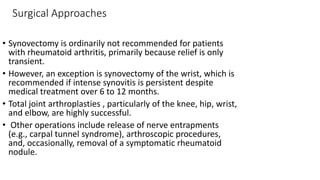 Surgical Approaches
• Synovectomy is ordinarily not recommended for patients
with rheumatoid arthritis, primarily because relief is only
transient.
• However, an exception is synovectomy of the wrist, which is
recommended if intense synovitis is persistent despite
medical treatment over 6 to 12 months.
• Total joint arthroplasties , particularly of the knee, hip, wrist,
and elbow, are highly successful.
• Other operations include release of nerve entrapments
(e.g., carpal tunnel syndrome), arthroscopic procedures,
and, occasionally, removal of a symptomatic rheumatoid
nodule.
 