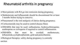 Rheumatoid arthritis in pregnancy
Most patients with RA go into remission during pregnancy.
Methotrexate and leflunomide should be discontinued for at least
3 months before trying to conceive.
Paracetamol is the oral analgesic of choice during pregnancy.
Corticosteroids may be used to control disease flares
DMARDs that may be used: sulfasalazine, hydroxychloroquine,
azathioprine or ciclosporin if required to control inflammation.
DMARDs that must be avoided: methotrexate,
leflunomide,cyclophosphamide, gold and penicillamine.
Biological therapies: safety during pregnancy is currently
unclear.
 