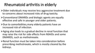 Rheumatoid arthritis in elderly
Older individuals may receive less aggressive treatment due
to concerns about increased risks of drug toxicity.
Conventional DMARDs and biologic agents are equally
effective and safe in younger and older patients.
Due to comorbidities,many elderly patients have an
increased risk of infection.
Aging also leads to a gradual decline in renal function that
may raise the risk for side effects from NSAIDs and some
DMARDS, such as methotrexate.
Renal function must be taken into consideration before
prescribing methotrexate, which is mostly cleared by the
kidneys.
 