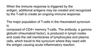 When the immune response is triggered by the
antigen, additional antigens may be created and recognized
by the T-cell to create an ongoing immune response.
The major population of T-cells in the rheumatoid synovium
is
composed of CD4+ memory T-cells. The antibody, a gamma
globulin (rheumatoid factor), is produced in lymph nodes
and coats the cell membranes of lymphocytes and plasma
cells, which travel to the synovium where they react with
the antigen causing acute inflammatory reaction.
 