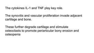 The cytokines IL-1 and TNF play key role.
The synovitis and vascular proliferation invade adjacent
cartilage and bone.
These further degrade cartilage and stimulate
osteoclasts to promote periarticular bony erosion and
osteopenia
 