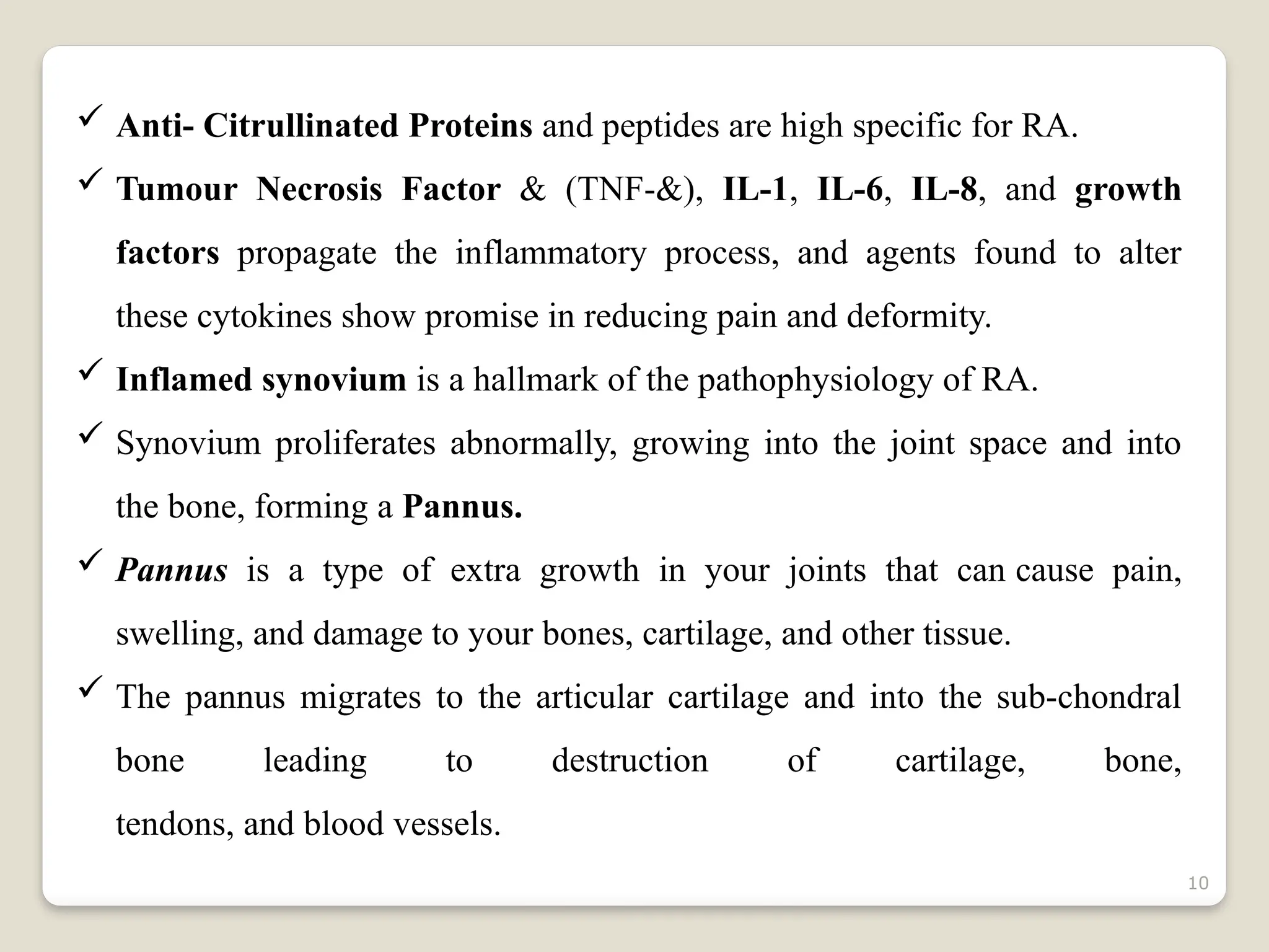 10
 Anti- Citrullinated Proteins and peptides are high specific for RA.
 Tumour Necrosis Factor & (TNF-&), IL-1, IL-6, IL-8, and growth
factors propagate the inflammatory process, and agents found to alter
these cytokines show promise in reducing pain and deformity.
 Inflamed synovium is a hallmark of the pathophysiology of RA.
 Synovium proliferates abnormally, growing into the joint space and into
the bone, forming a Pannus.
 Pannus is a type of extra growth in your joints that can cause pain,
swelling, and damage to your bones, cartilage, and other tissue.
 The pannus migrates to the articular cartilage and into the sub-chondral
bone leading to destruction of cartilage, bone,
tendons, and blood vessels.
 