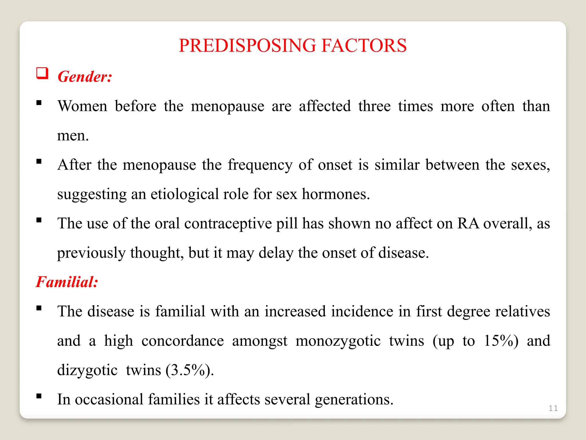11
PREDISPOSING FACTORS
 Gender:
 Women before the menopause are affected three times more often than
men.
 After the menopause the frequency of onset is similar between the sexes,
suggesting an etiological role for sex hormones.
 The use of the oral contraceptive pill has shown no affect on RA overall, as
previously thought, but it may delay the onset of disease.
Familial:
 The disease is familial with an increased incidence in first degree relatives
and a high concordance amongst monozygotic twins (up to 15%) and
dizygotic twins (3.5%).
 In occasional families it affects several generations.
 