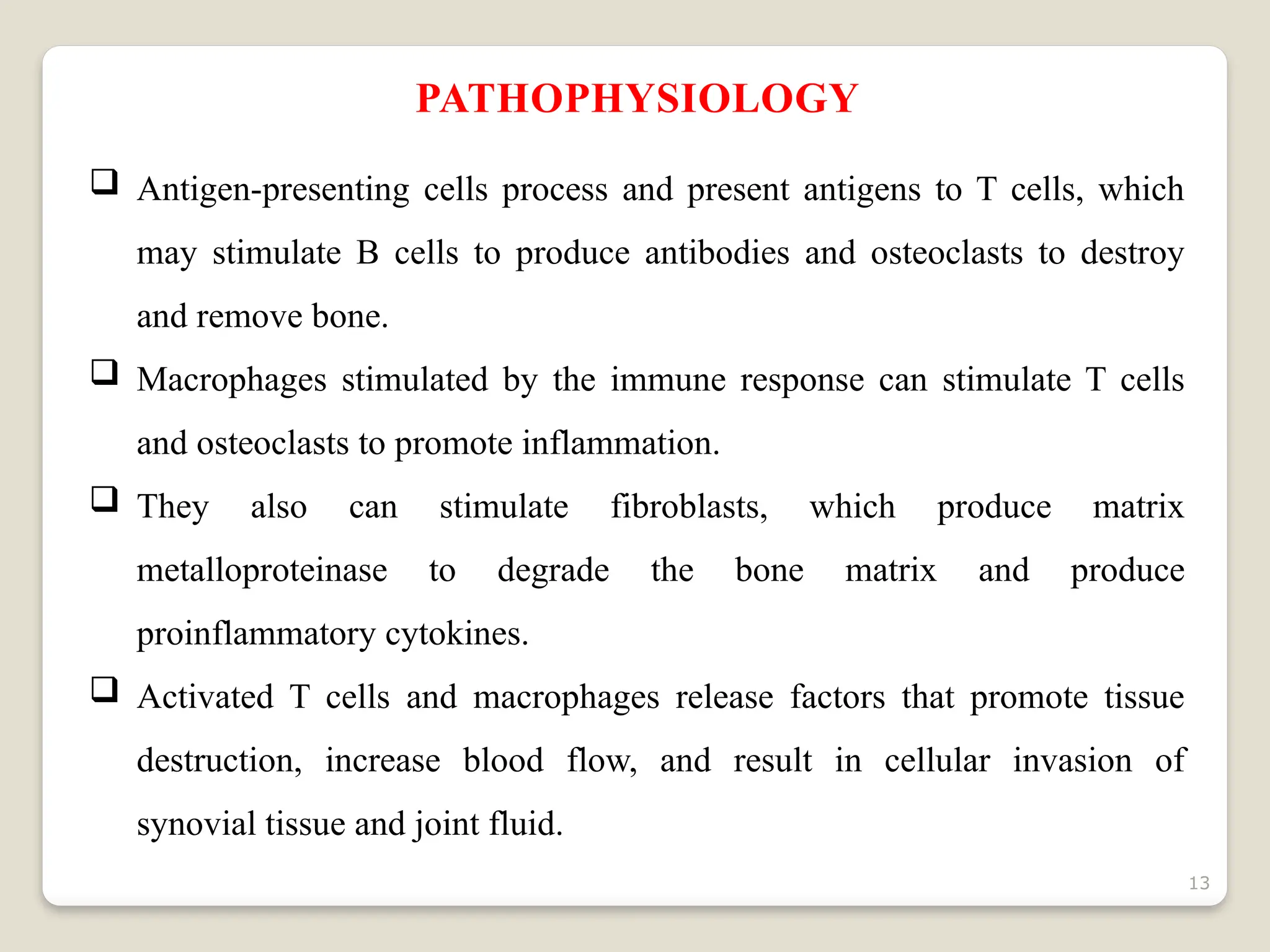 13
PATHOPHYSIOLOGY
 Antigen-presenting cells process and present antigens to T cells, which
may stimulate B cells to produce antibodies and osteoclasts to destroy
and remove bone.
 Macrophages stimulated by the immune response can stimulate T cells
and osteoclasts to promote inflammation.
 They also can stimulate fibroblasts, which produce matrix
metalloproteinase to degrade the bone matrix and produce
proinflammatory cytokines.
 Activated T cells and macrophages release factors that promote tissue
destruction, increase blood flow, and result in cellular invasion of
synovial tissue and joint fluid.
 