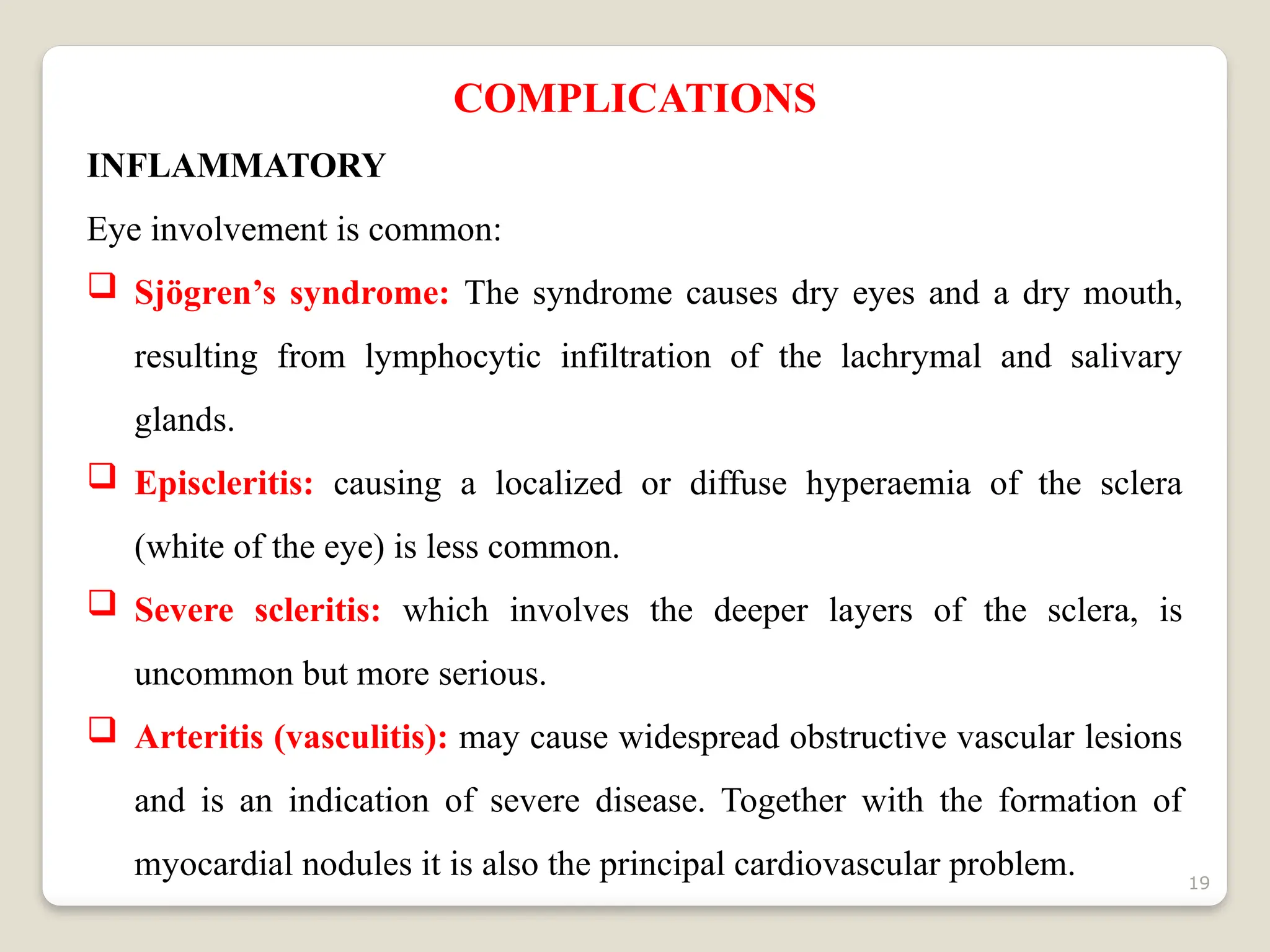 19
COMPLICATIONS
INFLAMMATORY
Eye involvement is common:
 Sjögren’s syndrome: The syndrome causes dry eyes and a dry mouth,
resulting from lymphocytic infiltration of the lachrymal and salivary
glands.
 Episcleritis: causing a localized or diffuse hyperaemia of the sclera
(white of the eye) is less common.
 Severe scleritis: which involves the deeper layers of the sclera, is
uncommon but more serious.
 Arteritis (vasculitis): may cause widespread obstructive vascular lesions
and is an indication of severe disease. Together with the formation of
myocardial nodules it is also the principal cardiovascular problem.
 