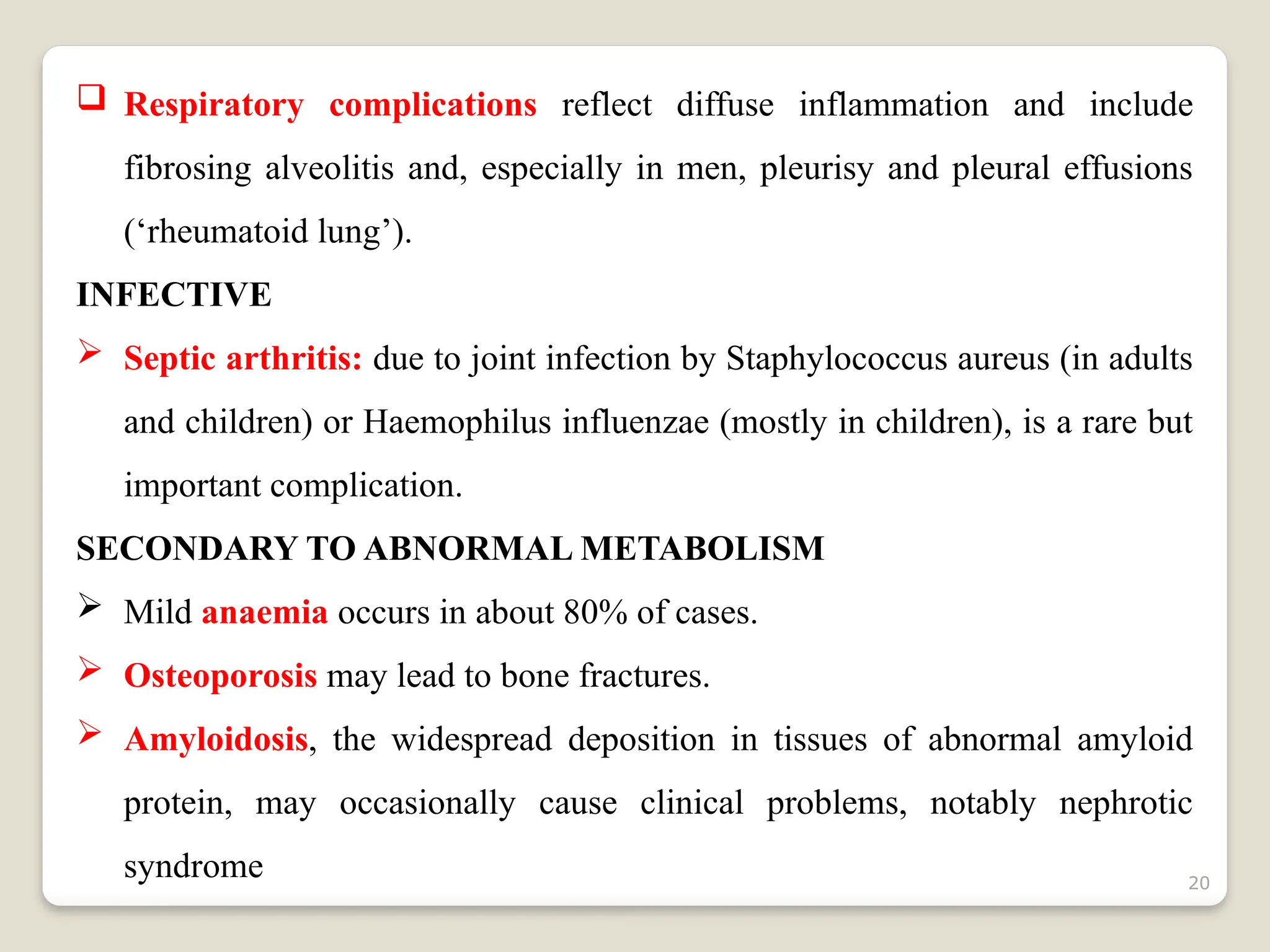 20
 Respiratory complications reflect diffuse inflammation and include
fibrosing alveolitis and, especially in men, pleurisy and pleural effusions
(‘rheumatoid lung’).
INFECTIVE
 Septic arthritis: due to joint infection by Staphylococcus aureus (in adults
and children) or Haemophilus influenzae (mostly in children), is a rare but
important complication.
SECONDARY TO ABNORMAL METABOLISM
 Mild anaemia occurs in about 80% of cases.
 Osteoporosis may lead to bone fractures.
 Amyloidosis, the widespread deposition in tissues of abnormal amyloid
protein, may occasionally cause clinical problems, notably nephrotic
syndrome
 
