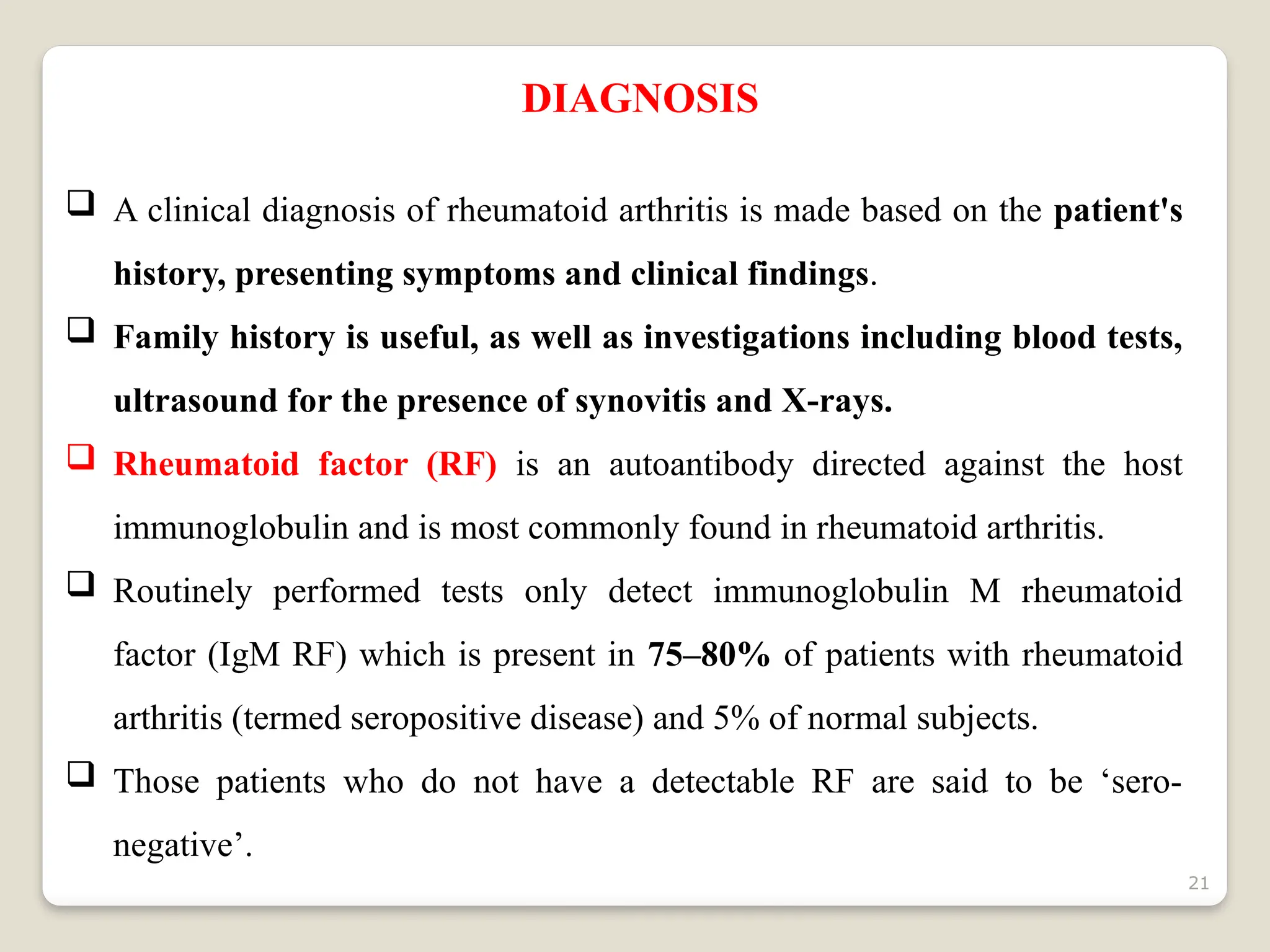 21
DIAGNOSIS
 A clinical diagnosis of rheumatoid arthritis is made based on the patient's
history, presenting symptoms and clinical findings.
 Family history is useful, as well as investigations including blood tests,
ultrasound for the presence of synovitis and X-rays.
 Rheumatoid factor (RF) is an autoantibody directed against the host
immunoglobulin and is most commonly found in rheumatoid arthritis.
 Routinely performed tests only detect immunoglobulin M rheumatoid
factor (IgM RF) which is present in 75–80% of patients with rheumatoid
arthritis (termed seropositive disease) and 5% of normal subjects.
 Those patients who do not have a detectable RF are said to be ‘sero-
negative’.
 